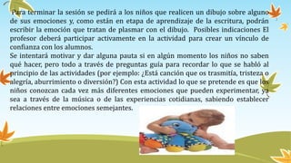 Para terminar la sesión se pedirá a los niños que realicen un dibujo sobre alguno
de sus emociones y, como están en etapa de aprendizaje de la escritura, podrán
escribir la emoción que tratan de plasmar con el dibujo. Posibles indicaciones El
profesor deberá participar activamente en la actividad para crear un vínculo de
confianza con los alumnos.
Se intentará motivar y dar alguna pauta si en algún momento los niños no saben
qué hacer, pero todo a través de preguntas guía para recordar lo que se habló al
principio de las actividades (por ejemplo: ¿Está canción que os trasmitía, tristeza o
alegría, aburrimiento o diversión?) Con esta actividad lo que se pretende es que los
niños conozcan cada vez más diferentes emociones que pueden experimentar, ya
sea a través de la música o de las experiencias cotidianas, sabiendo establecer
relaciones entre emociones semejantes.
 