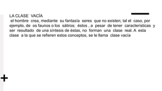 LA CLASE VACÍA
el hombre crea, mediante su fantasía seres que no existen; tal el caso, por
ejemplo, de os faunos o los sátiros; éstos , a pesar de tener características y
ser resultado de una síntesis de éstas, no forman una clase real. A esta
clase a la que se refieren estos conceptos, se le llama clase vacía
 
