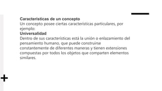 Características de un concepto
Un concepto posee ciertas características particulares, por
ejemplo:
Universalidad
Dentro de sus características está la unión o enlazamiento del
pensamiento humano, que puede construirse
constantemente de diferentes maneras y tienen extensiones
compuestas por todos los objetos que comparten elementos
similares.
 