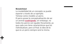 Mutabilidad
La mutabilidad de un concepto se puede
exponer a través de un ejemplo.
Tómese como modelo un perro.
El perro posee la conceptualización de ser
un animal cuadrúpedo, sin embargo, no
todos los perros son iguales físicamente, ya
que cada uno tiene características que los
individualizan, pero al final, la idea de lo
que es un perro siempre será la misma.
 