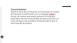 Transmisibilidad
Desde el inicio de la civilización se ha buscado la manera
de transmitir la información con un lenguaje audaz y
formal, de manera que pueda ajustarse al contenido
explicado y eliminar el porcentaje de equivocaciones, así
como de lograr que el público entienda todo lo que se
está tratando de explicar.
 
