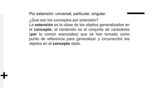 Por extensión: universal, particular, singular.
¿Qué son los conceptos por extensión?
La extensión es la clase de los objetos generalizados en
el concepto; el contenido es el conjunto de caracteres
(por lo común esenciales) que se han tomado como
punto de referencia para generalizar y circunscribir los
objetos en el concepto dado.
 