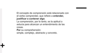 El concepto de comprensión está relacionado con
el verbo comprender, que refiere a entender,
justificar o contener algo.
La comprensión, por lo tanto, es la aptitud o
astucia para alcanzar un entendimiento de las
cosas.
Por su comprehensión:
simple, complejo, abstracto y concreto.
 