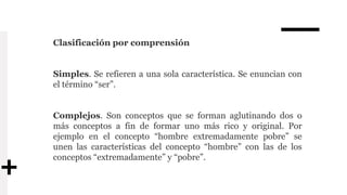 Clasificación por comprensión
Simples. Se refieren a una sola característica. Se enuncian con
el término “ser”.
Complejos. Son conceptos que se forman aglutinando dos o
más conceptos a fin de formar uno más rico y original. Por
ejemplo en el concepto “hombre extremadamente pobre” se
unen las características del concepto “hombre” con las de los
conceptos “extremadamente” y “pobre”.
 