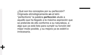 ¿Qué son los conceptos por su perfección?
Originada etimológicamente en el latín
“perfectĭonis” la palabra perfección alude a
aquello que ha llegado a la máxima aspiración que
se pretende de ello conforme a su naturaleza, a
algo que ya está listo para cumplir su función del
mejor modo posible, y su mejora ya es estéril e
innecesaria.
 