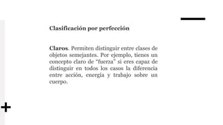Clasificación por perfección
Claros. Permiten distinguir entre clases de
objetos semejantes. Por ejemplo, tienes un
concepto claro de “fuerza” si eres capaz de
distinguir en todos los casos la diferencia
entre acción, energía y trabajo sobre un
cuerpo.
 