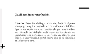 Clasificación por perfección
Exactos. Permiten distinguir diversas clases de objetos
sin agregar o quitar nada de su contenido esencial. Este
tipo de concepto suele ser construido por las ciencias,
por ejemplo la biología: cada clase de individuos se
caracteriza por pertenecer a un reino, un género, una
especie y una variedad, de tal suerte que no se confunde
una clase con otra.
 