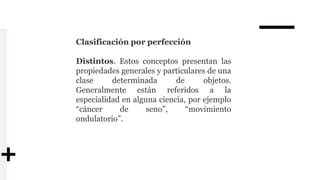 Clasificación por perfección
Distintos. Estos conceptos presentan las
propiedades generales y particulares de una
clase determinada de objetos.
Generalmente están referidos a la
especialidad en alguna ciencia, por ejemplo
“cáncer de seno”, “movimiento
ondulatorio”.
 