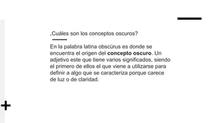 ¿Cuáles son los conceptos oscuros?
En la palabra latina obscürus es donde se
encuentra el origen del concepto oscuro. Un
adjetivo este que tiene varios significados, siendo
el primero de ellos el que viene a utilizarse para
definir a algo que se caracteriza porque carece
de luz o de claridad.
 