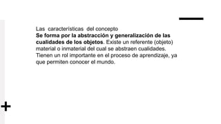 Las características del concepto
Se forma por la abstracción y generalización de las
cualidades de los objetos. Existe un referente (objeto)
material o inmaterial del cual se abstraen cualidades.
Tienen un rol importante en el proceso de aprendizaje, ya
que permiten conocer el mundo.
 