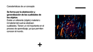 Características de un concepto
Se forma por laabstracción y
generalización de las cualidades de
los objetos.
Existe un referente (objeto) material o
inmaterial del cual se abstraen
cualidades. Tienen un rol importante en el
proceso de aprendizaje, ya que permiten
conocer el mundo.
 