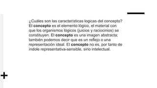 ¿Cuáles son las características logicas del concepto?
El concepto es el elemento lógico, el material con
que los organismos lógicos (juicios y raciocinios) se
constituyen. El concepto es una imagen abstracta;
también podemos decir que es un reflejo o una
representación ideal. El concepto no es, por tanto de
índole representativa-sensible, sino intelectual.
 