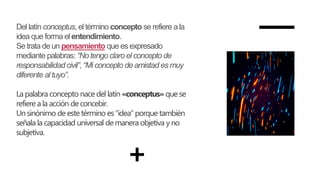 Del latín conceptus, el término concepto se refiere a la
idea que forma el entendimiento.
Se trata de un pensamiento que es expresado
mediante palabras: “No tengo claro el concepto de
responsabilidad civil”, “Mi concepto de amistad es muy
diferente al tuyo”.
La palabra concepto nace del latín «conceptus» que se
refiere a la acción de concebir.
Un sinónimo de estetérmino es“idea” porque también
señala la capacidad universal de manera objetiva y no
subjetiva.
 