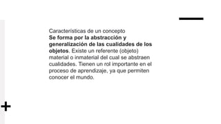 Características de un concepto
Se forma por la abstracción y
generalización de las cualidades de los
objetos. Existe un referente (objeto)
material o inmaterial del cual se abstraen
cualidades. Tienen un rol importante en el
proceso de aprendizaje, ya que permiten
conocer el mundo.
 