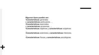 Algunos tipos pueden ser:
•Características generales
y características particulares. ...
•Características esenciales
y características accesorias. ...
•Características objetivas y características subjetivas.
...
•Características exteriores y características interiores.
...
•Características físicas y características psicológicas.
 