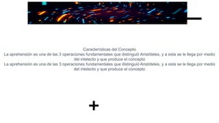Características del Concepto
La aprehensión es una de las 3 operaciones fundamentales que distinguió Aristóteles, y a esta se le llega por medio
del intelecto y que produce el concepto
La aprehensión es una de las 3 operaciones fundamentales que distinguió Aristóteles, y a esta se le llega por medio
del intelecto y que produce el concepto
 