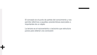 El concepto es el punto de partida del conocimiento y nos
permite referirnos a aquellas características esenciales o
importantes de un objeto
La tercera es el razonamiento o raciocinio que estructura
juicios para obtener una conclusión
 