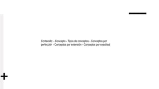 Contenido: - Concepto - Tipos de conceptos - Conceptos por
perfección - Conceptos por extensión - Conceptos por exactitud
 