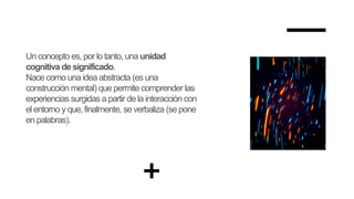 Un concepto es, por lo tanto, una unidad
cognitiva de significado.
Nace como una idea abstracta (es una
construcción mental) que permite comprender las
experiencias surgidas apartir de la interacción con
el entorno y que, finalmente, se verbaliza (se pone
en palabras).
 