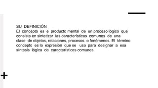 SU DEFINICIÓN
El concepto es e producto mental de un proceso lógico que
consiste en sintetizar las características comunes de una
clase de objetos, relaciones, procesos o fenómenos. El término
concepto es la expresión que se usa para designar a esa
síntesis lógica de características comunes.
 