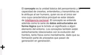 El concepto es la unidad básica del pensamiento y la
capacidad de crearlos, entenderlos y transmitirlos se
le atribuye al ser humano, quien es es el único ser
vivo cuya característica principal es estar dotado
de inteligencia racional. El concepto se entiende
además como la serie de datos estructurados en
forma lógica que le brinda un significado a algún
elemento del entorno. Los conceptos también están
estrechamente relacionados con la evolución del
hombre, tanto física como mentalmente, dado que su
formación parte de preceptos que pasan de
generación en generación.
 