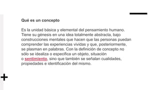 Qué es un concepto
Es la unidad básica y elemental del pensamiento humano.
Tiene su génesis en una idea totalmente abstracta, bajo
construcciones mentales que hacen que las personas puedan
comprender las experiencias vividas y que, posteriormente,
se plasman en palabras. Con la definición de concepto no
sólo se idealiza o especifica un objeto, situación
o sentimiento, sino que también se señalan cualidades,
propiedades e identificación del mismo.
 
