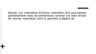 Ejemplo: Las matemáticas. El término matemática sirve para expresar
gramaticalmente todas las características comúnes a la clase de toas
las ciencias matemáicas, como la geometría, el álgebra, etc
 