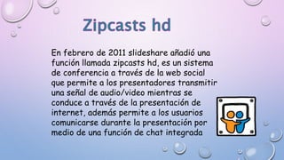 En febrero de 2011 slideshare añadió una
función llamada zipcasts hd, es un sistema
de conferencia a través de la web social
que permite a los presentadores transmitir
una señal de audio/video mientras se
conduce a través de la presentación de
internet, además permite a los usuarios
comunicarse durante la presentación por
medio de una función de chat integrada
 