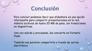 Para concluir podemos decir que slideshare es una opción
interesante para compartir presentaciones en la red.
Admite archivos de hasta 20 MB de peso, sin transiciones
en diapositivas.
Una vez subida y procesada, las convierte en formato
flash.
También nos permite compartirla a través de correo
electrónico.
 