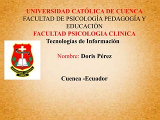 UNIVERSIDAD CATÓLICA DE CUENCA
FACULTAD DE PSICOLOGÍA PEDAGOGÍA Y
EDUCACIÓN
FACULTAD PSICOLOGIA CLINICA
Tecnologías de Información
Nombre: Doris Pérez
Cuenca -Ecuador
 