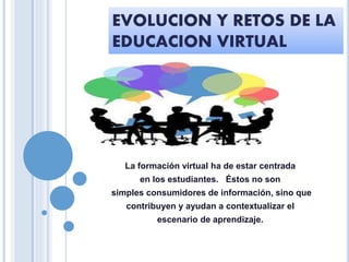 EVOLUCION Y RETOS DE LA
EDUCACION VIRTUAL
La formación virtual ha de estar centrada
en los estudiantes. Éstos no son
simples consumidores de información, sino que
contribuyen y ayudan a contextualizar el
escenario de aprendizaje.
 