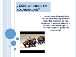 ¿CÓMO APRENDER EN
COLABORACIÓN?
• Los procesos de aprendizaje
colaborativo tecnológicamente
mediados dependen de tres
elementos o factores básicos: la
situación de aprendizaje, las
características del grupo y la
tecnología.
 