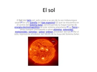 El sol El Sol (del latínsol, solis y ésta a su vez de la voz indoeuropea sauel)[1] es una estrella del tipo espectral G2 que se encuentra en el centro del Sistema Solar, constituyendo la mayor fuente de energía electromagnética de este sistema planetario.[2] La Tierra y otros cuerpos (incluyendo a otros planetas, asteroides, meteoroides, cometas y polvo) orbitan alrededor del Sol.[2] Por sí solo, representa alrededor del 98,6% de la masa del Sistema Solar. 