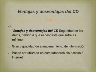 Ventajas y desventajas del CD

                         

    Ventajas y desventajas del CD Seguridad en los
    datos, debido a que el desgaste que sufre es
    mínimo.

    Gran capacidad de almacenamiento de información

    Puede ser utilizado en computadores sin acceso a
    Internet
 