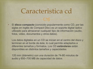 Caracteristica cd
                   
•   El disco compacto (conocido popularmente como CD, por las
    siglas en inglés de Compact Disc) es un soporte digital óptico
    utilizado para almacenar cualquier tipo de información (audio,
    fotos, video, documentos y otros datos).

    Los datos digitales en un CD se inician en el centro del disco y
    terminan en el borde de éste, lo cual permite adaptarlos a
    diferentes tamaños y formatos. Los CD estándares están
    disponibles en distintos tamaños y capacidades:

    120 mm (diámetro) con una duración de 74-80 minutos de
    audio y 650–700 MB de capacidad de datos.
 