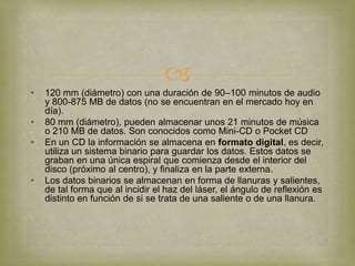 
•   120 mm (diámetro) con una duración de 90–100 minutos de audio
    y 800-875 MB de datos (no se encuentran en el mercado hoy en
    día).
•   80 mm (diámetro), pueden almacenar unos 21 minutos de música
    o 210 MB de datos. Son conocidos como Mini-CD o Pocket CD
•   En un CD la información se almacena en formato digital, es decir,
    utiliza un sistema binario para guardar los datos. Estos datos se
    graban en una única espiral que comienza desde el interior del
    disco (próximo al centro), y finaliza en la parte externa.
•   Los datos binarios se almacenan en forma de llanuras y salientes,
    de tal forma que al incidir el haz del láser, el ángulo de reflexión es
    distinto en función de si se trata de una saliente o de una llanura.
 