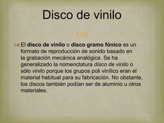 Disco de vinilo
                         
 El disco de vinilo o disco gramo fónico es un
  formato de reproducción de sonido basado en
  la grabación mecánica analógica. Se ha
  generalizado la nomenclatura disco de vinilo o
  sólo vinilo porque los grupos poli vinílico eran el
  material habitual para su fabricación. No obstante,
  los discos también podían ser de aluminio u otros
  materiales.
 