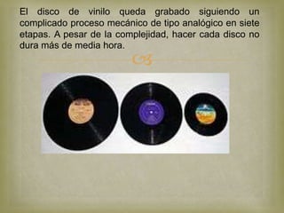 El disco de vinilo queda grabado siguiendo un
complicado proceso mecánico de tipo analógico en siete
etapas. A pesar de la complejidad, hacer cada disco no
dura más de media hora.
                         
 