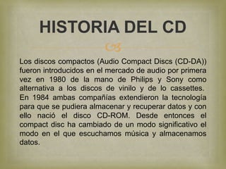 HISTORIA DEL CD
           
Los discos compactos (Audio Compact Discs (CD-DA))
fueron introducidos en el mercado de audio por primera
vez en 1980 de la mano de Philips y Sony como
alternativa a los discos de vinilo y de lo cassettes.
En 1984 ambas compañías extendieron la tecnología
para que se pudiera almacenar y recuperar datos y con
ello nació el disco CD-ROM. Desde entonces el
compact disc ha cambiado de un modo significativo el
modo en el que escuchamos música y almacenamos
datos.
 