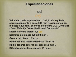 Especificaciones

                           cd
                          
   Velocidad de la exploración: 1,2–1,4 m/s, equivale
    aproximadamente a entre 500 rpm (revoluciones por
    minuto) y 200 rpm, en modo de lectura CLV (Constant
    Linear Velocity: 'Velocidad Lineal Constante').
   Distancia entre pistas: 1,6 µm .
   Diámetro del disco: 120 u 80 m m .
   Grosor del disco: 1,2 m m.
   Radio del área interna del disco: 25 m m .
   Radio del área externa del disco: 58 m m .
   Diámetro del orificio central: 15 m m .
 