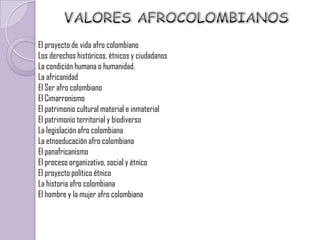 El proyecto de vida afro colombiano
Los derechos históricos, étnicos y ciudadanos
La condición humana o humanidad.
La africanidad
El Ser afro colombiano
El Cimarronismo
El patrimonio cultural material e inmaterial
El patrimonio territorial y biodiverso
La legislación afro colombiana
La etnoeducación afro colombiana
El panafricanismo
El proceso organizativo, social y étnico
El proyecto político étnico
La historia afro colombiana
El hombre y la mujer afro colombiana
 