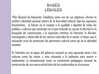 *Plan Decenal de Educación: Establece como uno de sus objetivos: afirmar la
unidad e identidad nacional, dentro de la diversidad cultural, bajo los siguientes
lineamientos: a) Educar en el respeto a la igualdad y dignidad de todos los
pueblos y culturas que convergen en el país teniendo en cuenta la libertad en la
búsqueda del conocimiento y la expresión artística, b) fomentar la difusión,
investigación y desarrollo de los valores culturales de la nación, c) hacer que la
educación sirva de protección del patrimonio cultural como eje de la identidad
nacional.

En Colombia con el apoyo del gobierno nacional se esta apoyando tanto a las
culturas como las etnias, y esta educando a la población para asumir e
implementar la etnoeducación como un movimiento pedagógico nacional de
construcción de una nueva actitud ética de los involucrados en el proceso.
 