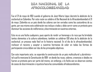 Fue el 21 de mayo de 1851 cuando el gobierno de José Hilario López decretó la abolición de la
esclavitud en Colombia. Por esta razón se celebra el Día Nacional de la Afrocolombianidad el 21
de mayo ,Colombia es un país donde los colores son tan variados como las costumbres de su
gente, por eso mismo esta celebración nos incluye a todos y debe servir como un pretexto para
disminuir las acciones de indiferencia y discriminación en nuestros entornos.

Esta no es una fecha cualquiera, pues aparte de rendir un homenaje a la raza que ha brindado
tantos elementos a la cultura colombiana, también se celebran 159 años de la abolición de la
esclavitud, un proceso nada fácil en la historia nacional. En el día de la afrocolombianidad,
rechazar el racismo y aceptar a nuestros hermanos de color en todas las formas de
participación cívica deben ser dos de los principales objetivos.

Con este importante acto, se esperaba la construcción de un país multicultural y pluriétnico -
tal cual lo menciona la Constitución de 1991- en donde las razas, colores, creencias e ideales no
fueran un pretexto para ser parte del mismo, sin embargo, a la fecha aún se observan cientos
de casos de discriminación e injusticia hacia las comunidades afrodescendientes.
 