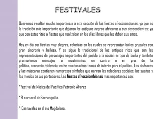 Queremos resaltar mucha importancia a esta sección de las fiestas afrocolombianas, ya que es
la tradición más importante que dejaron los antiguos negros africanos a sus descendientes; ya
que con estos ritos o fiestas que realizaban en los días libres que les daban sus amos.

Hoy en día son fiestas muy alegres, coloridas en las cuales se representan bailes grupales con
gran sincronía y belleza. Y se sigue lo tradicional de los antiguos ritos que son las
representaciones de personajes importantes del pueblo o la nación en tipo de burla y también
promoviendo mensajes o movimientos en contra o en pro de la
política, economía, violencia, entre muchos otros temas de interés para el publico. Los disfraces
y las máscaras contienen numerosos símbolos que narran las relaciones sociales, los sueños y
los miedos de sus portadores. Las fiestas afrocolombianas mas importantes son:

*Festival de Música del Pacífico Petronio Álvarez

*El carnaval de Barranquilla.

* Carnavales en el río Magdalena.
 