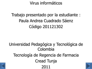 Virus informáticos

 Trabajo presentado por la estudiante :
     Paula Andrea Cuadrado Sáenz
           Código 201121302



Universidad Pedagógica y Tecnológica de
               Colombia
  Tecnología de Regencia de Farmacia
              Cread Tunja
                 2011
 