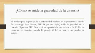 ¿Cómo se mide la gravedad de la cirrosis?
El modelo para el puntaje de la enfermedad hepática en etapa terminal (model
for end-stage liver disease, MELD por sus siglas) mide la gravedad de la
cirrosis. El puntaje MELD se creó para predecir la supervivencia de 90 días de
personas con cirrosis avanzada. El puntaje MELD se basa en tres pruebas de
sangre:
 
