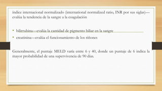 índice internacional normalizado (international normalized ratio, INR por sus siglas)—
evalúa la tendencia de la sangre a la coagulación
• bilirrubina—evalúa la cantidad de pigmento biliar en la sangre
• creatinina—evalúa el funcionamiento de los riñones
Generalmente, el puntaje MELD varía entre 6 y 40, donde un puntaje de 6 indica la
mayor probabilidad de una supervivencia de 90 días.
 