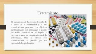 Tratamiento
El tratamiento de la cirrosis depende de
la causa de la enfermedad y si hay
complicaciones presentes. Los objetivos
del tratamiento son enlentecer el avance
del tejido cicatricial en el hígado y
prevenir o tratar las complicaciones de la
enfermedad. Para la cirrosis con
complicaciones, es posible que sea
necesaria la hospitalización.
 