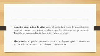 • Cambios en el estilo de vida: evitar el alcohol en casos de alcoholismo o
tratar de perder peso puede ayudar a que los síntomas no se agraven.
También se recomienda una dieta nutritiva baja en sodio.
• Medicamentos: pueden retrasar el avance de algunos tipos de cirrosis o
ayudar a aliviar síntomas como el dolor o el cansancio.
 