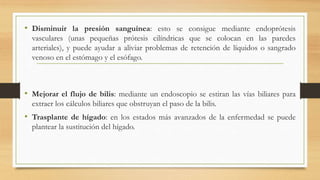 • Disminuir la presión sanguínea: esto se consigue mediante endoprótesis
vasculares (unas pequeñas prótesis cilíndricas que se colocan en las paredes
arteriales), y puede ayudar a aliviar problemas de retención de líquidos o sangrado
venoso en el estómago y el esófago.
• Mejorar el flujo de bilis: mediante un endoscopio se estiran las vías biliares para
extraer los cálculos biliares que obstruyan el paso de la bilis.
• Trasplante de hígado: en los estados más avanzados de la enfermedad se puede
plantear la sustitución del hígado.
 